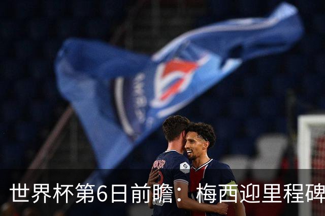 世界杯第6日前瞻：梅西迎里程碑战 姆巴佩哈兰德各自出击