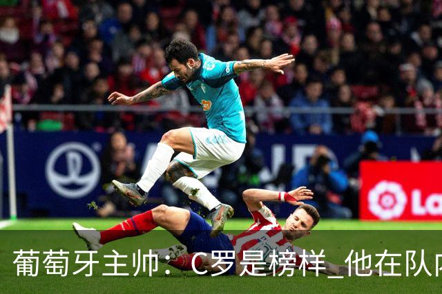 葡萄牙主帅：C罗是榜样 他在队内的重要性像是他首次参加世界杯
