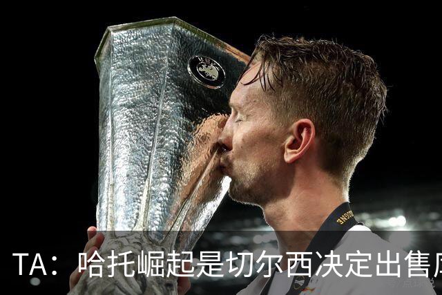 TA：哈托崛起是切尔西决定出售库库的重要因素，前者是非卖品